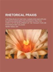 Rhetorical Praxis; The Principles of Rhetoric, Exemplified and Applied in Copious Exercises for Systematic Practice, Chiefly in the Development of the Thought. for Use in Schools and Colleges,1150479736,9781150479731