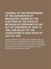 Journal of the Proceedings of the Convention of Delegates Chosen by the Electors of the State of Michigan in Pursuance of an Act of Congress of June 15, 1936, and an Act of the Legislature of Said State of July 25, 1836; For the Purpose of Taking Into Con,1151420077,9781151420077
