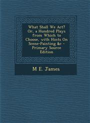 What Shall We ACT? Or, a Hundred Plays from Which to Choose, with Hints on Scene-Painting &C - Primary Source Edition,1293930067,9781293930069