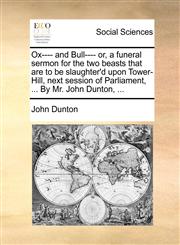 Ox---- and Bull---- or, a funeral sermon for the two beasts that are to be slaughter'd upon Tower-Hill, next session of Parliament, ... By Mr. John Dunton, ...,1170530605,9781170530603