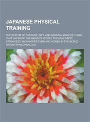 Japanese Physical Training; The System of Exercise, Diet, and General Mode of Living That Has Made the Mikado's People the Healthiest, Strongest, and,123031511X,9781230315119