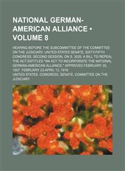 National German-American Alliance (Volume 8); Hearing Before the Subcommittee of the Committee on the Judiciary, United States Senate, Sixty-Fifth Congress, Second Session, on S. 3529, a Bill to Repeal the Act Entitled "An Act to Incorporate the National,1150083654,9781150083655