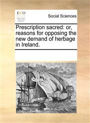 Prescription sacred or, reasons for opposing the new demand of herbage in Ireland.,1170270190,9781170270196