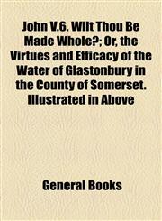 John V.6. Wilt Thou Be Made Whole?; Or, the Virtues and Efficacy of the Water of Glastonbury in the County of Somerset. Illustrated in Above,1154578267,9781154578263