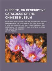 Guide To, or Descriptive Catalogue of the Chinese Museum; In the Marlboro' Chapel, Boston, With Miscellaneous Remarks Upon the Government, History, Religions, Literature, Agriculture, Arts, Trade, Manners and Customs of the Chinese. by John R. Peters, Jr.,1150825634,9781150825637