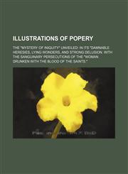 Illustrations of Popery; The "Mystery of Iniquity" Unveiled in Its "Damnable Heresies, Lying Wonders, and Strong Delusion. With the Sanguinary Persecutions of the "Woman Drunken With the Blood of the Saints.",1150351365,9781150351365