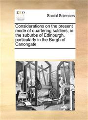 Considerations on the present mode of quartering soldiers, in the suburbs of Edinburgh, particularly in the Burgh of Canongate,117124441X,9781171244417