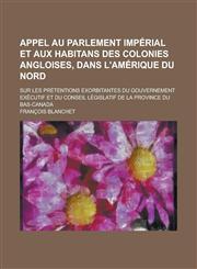 Appel au Parlement impérial et aux habitans des colonies angloises, dans l'Amérique du Nord; sur les prétentions exorbitantes du Gouvernement exécutif et du Conseil législatif de la province du Bas-Canada,1236809815,9781236809810