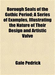 Borough Seals of the Gothic Period; A Series of Examples, Illustrating the Nature of Their Design and Artistic Valve,1154641619,9781154641615