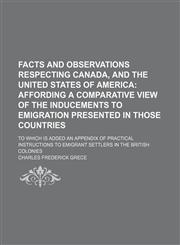 Facts and Observations Respecting Canada, and the United States of America; Affording a Comparative View of the Inducements to Emigration Presented in Those Countries. to Which Is Added an Appendix of Practical Instructions to Emigrant Settlers in the Bri,1459073185,9781459073180