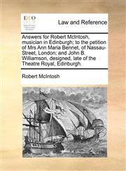Answers for Robert McIntosh, musician in Edinburgh; to the petition of Mrs Ann Maria Bennet, of Nassau-Street, London; and John B. Williamson, designed, late of the Theatre Royal, Edinburgh.,1170758835,9781170758830