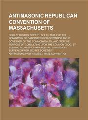 Antimasonic Republican convention of Massachusetts; held at Boston, Sept, 11, 12 & 13, 1833, for the nomination of candidates for Governor and Lt. Governor of the Commonwealth, and "for the purpose of 'consulting upon the common good, by,1234366142,9781234366148