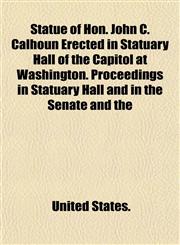 Statue of Hon. John C. Calhoun Erected in Statuary Hall of the Capitol at Washington. Proceedings in Statuary Hall and in the Senate and the,1153169371,9781153169370