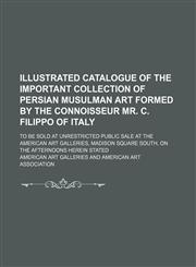 Illustrated catalogue of the important collection of Persian Musulman art formed by the connoisseur Mr. C. Filippo of Italy; to be sold at unrestricted public sale at the American Art Galleries, Madison Square South, on the afternoons herein stated,1231126868,9781231126868