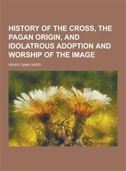 History of the Cross, the Pagan Origin, and Idolatrous Adoption and Worship of the Image,1230286896,9781230286891