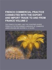 French commercial practice connected with the export and import trade to and from France; the French colonies, and the countries where French is the recognised language of commerce Volume 2,123017267X,9781230172675