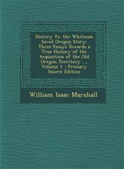 History vs. the Whitman Saved Oregon Story Three Essays Towards a True History of the Acquisition of the Old Oregon Territory ..., Volume 1 - Primary,1289536562,9781289536565