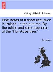 Brief notes of a short excursion in Ireland, in the autumn. By the editor and sole proprietor of the "Hull Advertiser.".,1241051437,9781241051433