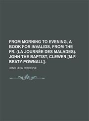 From morning to evening, a book for invalids, from the Fr. (La journée des malades). John the baptist, Clewer [M.F. Beaty-Pownall].,1150217413,9781150217418