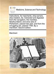 Instructions, for merchants, ship-owners, ship-masters, &c. Extracted and digested from the navigation, the manifest, Newfoundland, and wine acts of Parliament, passed last year, and from the smuggling act, passed 1784. By a merchant. Second edition.,1170597866,9781170597866