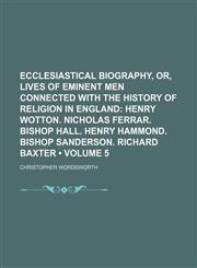 Ecclesiastical Biography, Or, Lives of Eminent Men Connected With the History of Religion in England (Volume 5); Henry Wotton. Nicholas Ferrar. Bishop Hall. Henry Hammond. Bishop Sanderson. Richard Baxter,1153944316,9781153944311