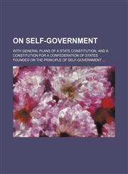 On Self-Government; With General Plans of a State Constitution, and a Constitution for a Confederation of States Founded on the Principle of Self-Government,1151575089,9781151575081