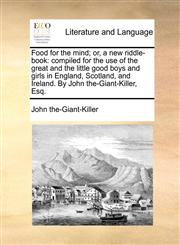 Food for the mind; or, a new riddle-book compiled for the use of the great and the little good boys and girls in England, Scotland, and Ireland. By John the-Giant-Killer, Esq.,1170893961,9781170893968