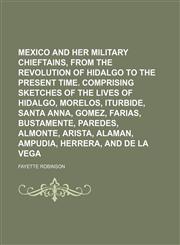 Mexico and Her Military Chieftains, From the Revolution of Hidalgo to the Present Time. Comprising Sketches of the Lives of Hidalgo, Morelos, Iturbide, Santa Anna, Gomez, Farias, Bustamente, Paredes, Almonte, Arista, Alaman, Ampudia, Herrera, and de La,1150574275,9781150574276