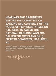 Hearings and Arguments Before the Committee on Banking and Currency of the House of Representatives on H.r. 20835, to Amend the National Banking Laws (So-Called the Vreeland Bill) Sixtieth Congress, 1908 [April 20],1151490946,9781151490940
