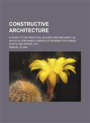 Constructive architecture; a guide to the practical builder and mechanic. In which is contained a series of designs for domes, roofs and spires, etc,1236092198,9781236092199
