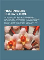 Programmer's - Glossary terms API, Abstract type, Application programming interface, Best practice, Boolean, Character, Class, Collection, Compiler, Constant, Constructor, Data, Datatype, Datum, Encapsulation, Error, Exception, Extend, Extends, Floating-,1234667266,9781234667269