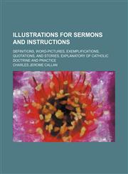 Illustrations for Sermons and Instructions; Definitions, Word-Pictures, Exemplifications, Quotations, and Stories, Explanatory of Catholic Doctrine an,1150351322,9781150351327