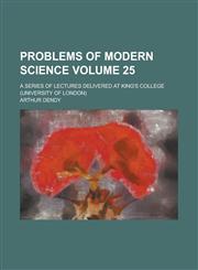 Problems of Modern Science; A Series of Lectures Delivered at King's College (University of London) Volume 25,1234275686,9781234275686