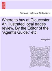 Where to buy at Gloucester. An illustrated local trades review. By the Editor of the "Agent's Guide," etc.,1241310688,9781241310684