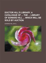 Doctor Hill's library. A catalogue of  the  library of Edward Hill  which will be sold by auction,1153564289,9781153564281