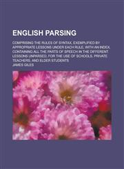 English parsing; comprising the rules of syntax, exemplified by appropriate lessons under each rule, with an index, containing all the parts of speech in the different lessons unparsed, for the use of schools, private teachers, and elder,1130660680,9781130660685