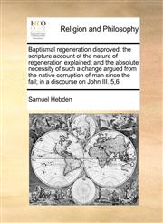 Baptismal regeneration disproved; the scripture account of the nature of regeneration explained; and the absolute necessity of such a change argued from the native corruption of man since the fall; in a discourse on John III. 5,6,1171116233,9781171116233