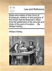 Rules and orders of the Court of Exchequer, relative to the practice of the King's Remembrancer's office. And the settlement of the bounds and limits of the port of London; ... By William Kirkby, ...,1170659152,9781170659151