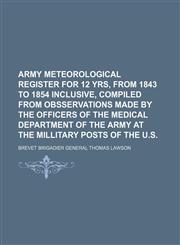 Army Meteorological Register for 12 yrs, from 1843 to 1854 Inclusive, Compiled from Obsservations made by the Officers of the Medical Department of the Army at the Millitary Posts of the U.S.,1130629511,9781130629514