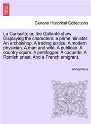 La Curiosité; or, the Gallanté show. Displaying the characters a prime minister. An archbishop. A trading justice. A modern physician. A man and wife. A publican. A country squire. A pettifogger. A coquette. A Romish priest. And a French emigrant.,1241696233,9781241696238