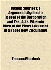 Bishop Sherlock's Arguments Against a Repeal of the Corporation and Test Acts; Wherein Most of the Pleas Advanced in a Paper Now Circulating,1154563405,9781154563405
