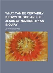 What can be certainly known of God and of Jesus of Nazareth?;  An inquiry,1151410950,9781151410955
