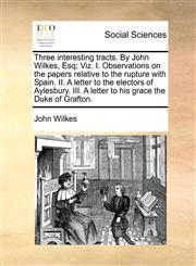 Three interesting tracts. By John Wilkes, Esq; Viz. I. Observations on the papers relative to the rupture with Spain. II. A letter to the electors of Aylesbury. III. A letter to his grace the Duke of Grafton.,117073653X,9781170736531