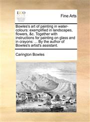 Bowles's art of painting in water-colours exemplified in landscapes, flowers, &c. Together with instructions for painting on glass and in crayons: ... By the author of Bowles's artist's assistant.,1171445377,9781171445371