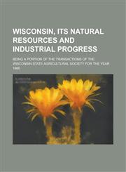 Wisconsin, Its Natural Resources and Industrial Progress; Being a Portion of the Transactions of the Wisconsin State Agricultural Society for the Year 1860,1234169827,9781234169824