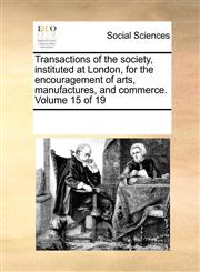Transactions of the society, instituted at London, for the encouragement of arts, manufactures, and commerce.  Volume 15 of 19,1170085555,9781170085554