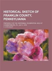 Historical Sketch of Franklin County, Pennsylvania; Prepared for the Centennial Celebration, Held at Chambersburg, Pa., July 4, 1876,1230464670,9781230464671