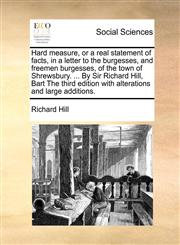 Hard measure, or a real statement of facts, in a letter to the burgesses, and freemen burgesses, of the town of Shrewsbury. ... By Sir Richard Hill, Bart The third edition with alterations and large additions.,117044718X,9781170447185