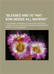 "Blessed Are Ye That Sow Beside All Waters!"; A Lay Sermon, Addressed to the Higher and Middle Classes, on the Existing Distresses and Discontents,1458952010,9781458952011