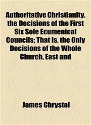 Authoritative Christianity. the Decisions of the First Six Sole Ecumenical Councils; That Is, the Only Decisions of the Whole Church, East and,1155123042,9781155123042